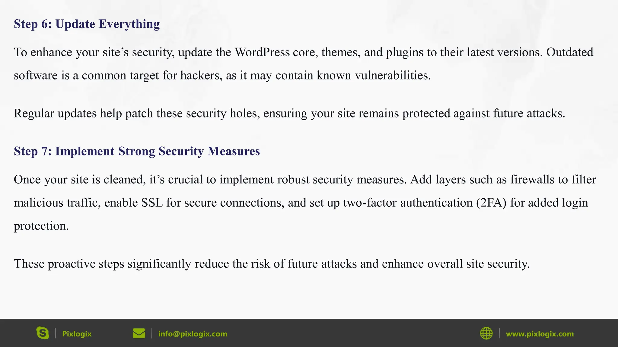 Pixlogix info@pixlogix.com www.pixlogix.com
Step 6: Update Everything
To enhance your site’s security, update the WordPress core, themes, and plugins to their latest versions. Outdated
software is a common target for hackers, as it may contain known vulnerabilities.
Regular updates help patch these security holes, ensuring your site remains protected against future attacks.
Step 7: Implement Strong Security Measures
Once your site is cleaned, it’s crucial to implement robust security measures. Add layers such as firewalls to filter
malicious traffic, enable SSL for secure connections, and set up two-factor authentication (2FA) for added login
protection.
These proactive steps significantly reduce the risk of future attacks and enhance overall site security.
 