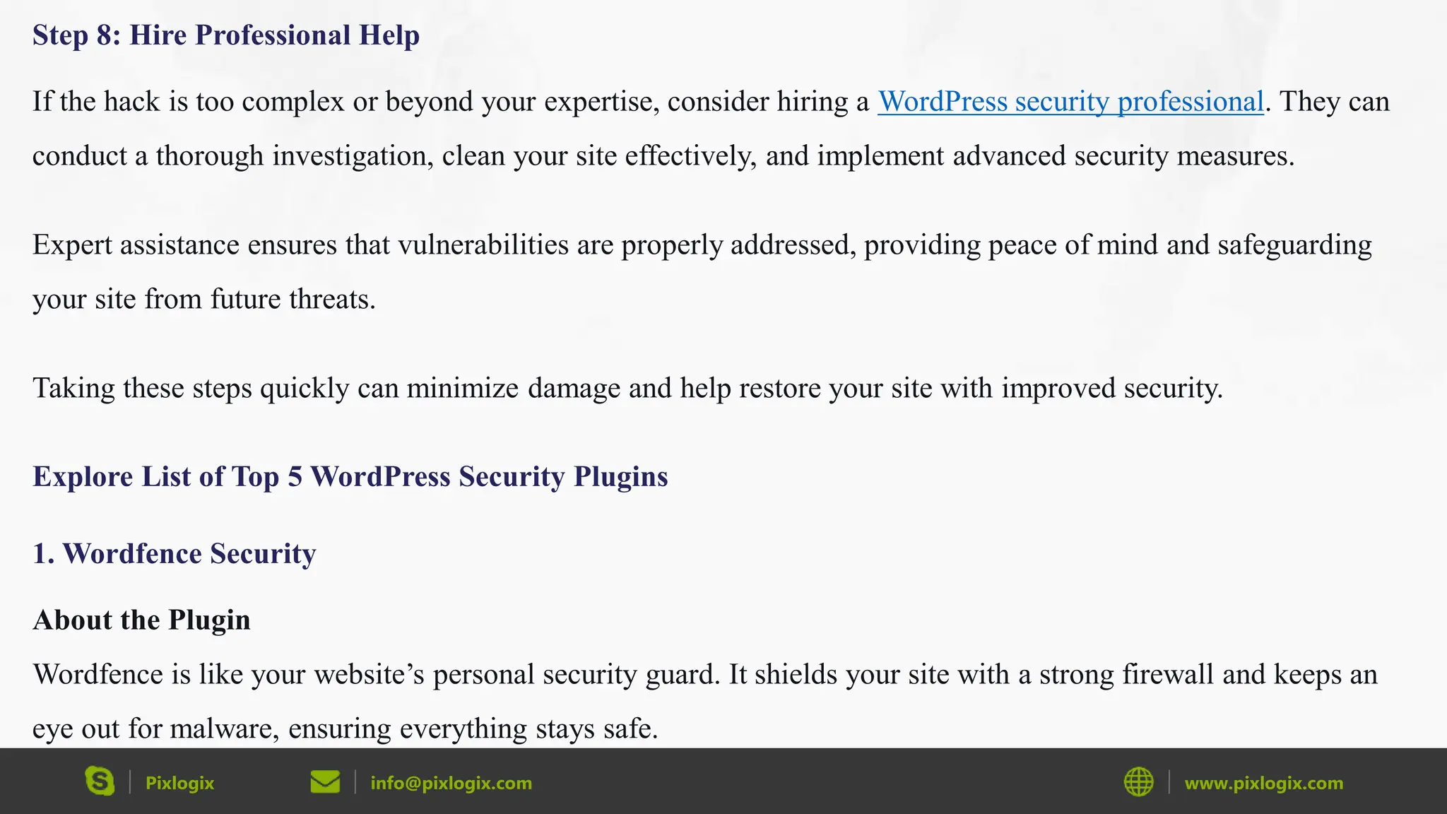 Pixlogix info@pixlogix.com www.pixlogix.com
Step 8: Hire Professional Help
If the hack is too complex or beyond your expertise, consider hiring a WordPress security professional. They can
conduct a thorough investigation, clean your site effectively, and implement advanced security measures.
Expert assistance ensures that vulnerabilities are properly addressed, providing peace of mind and safeguarding
your site from future threats.
Taking these steps quickly can minimize damage and help restore your site with improved security.
Explore List of Top 5 WordPress Security Plugins
1. Wordfence Security
About the Plugin
Wordfence is like your website’s personal security guard. It shields your site with a strong firewall and keeps an
eye out for malware, ensuring everything stays safe.
 