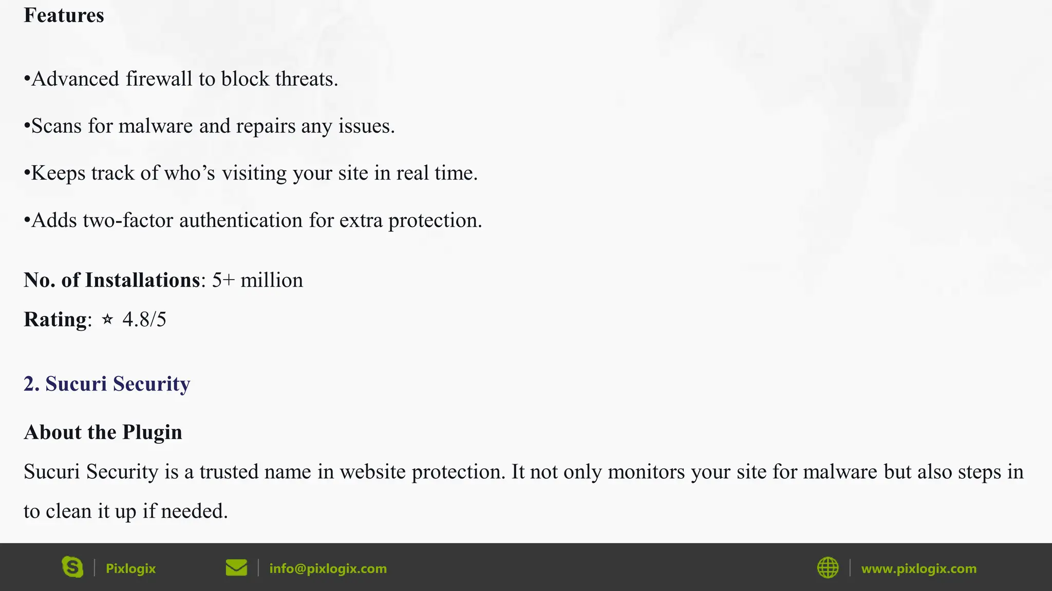 Pixlogix info@pixlogix.com www.pixlogix.com
Features
•Advanced firewall to block threats.
•Scans for malware and repairs any issues.
•Keeps track of who’s visiting your site in real time.
•Adds two-factor authentication for extra protection.
No. of Installations: 5+ million
Rating: ⭐ 4.8/5
2. Sucuri Security
About the Plugin
Sucuri Security is a trusted name in website protection. It not only monitors your site for malware but also steps in
to clean it up if needed.
 