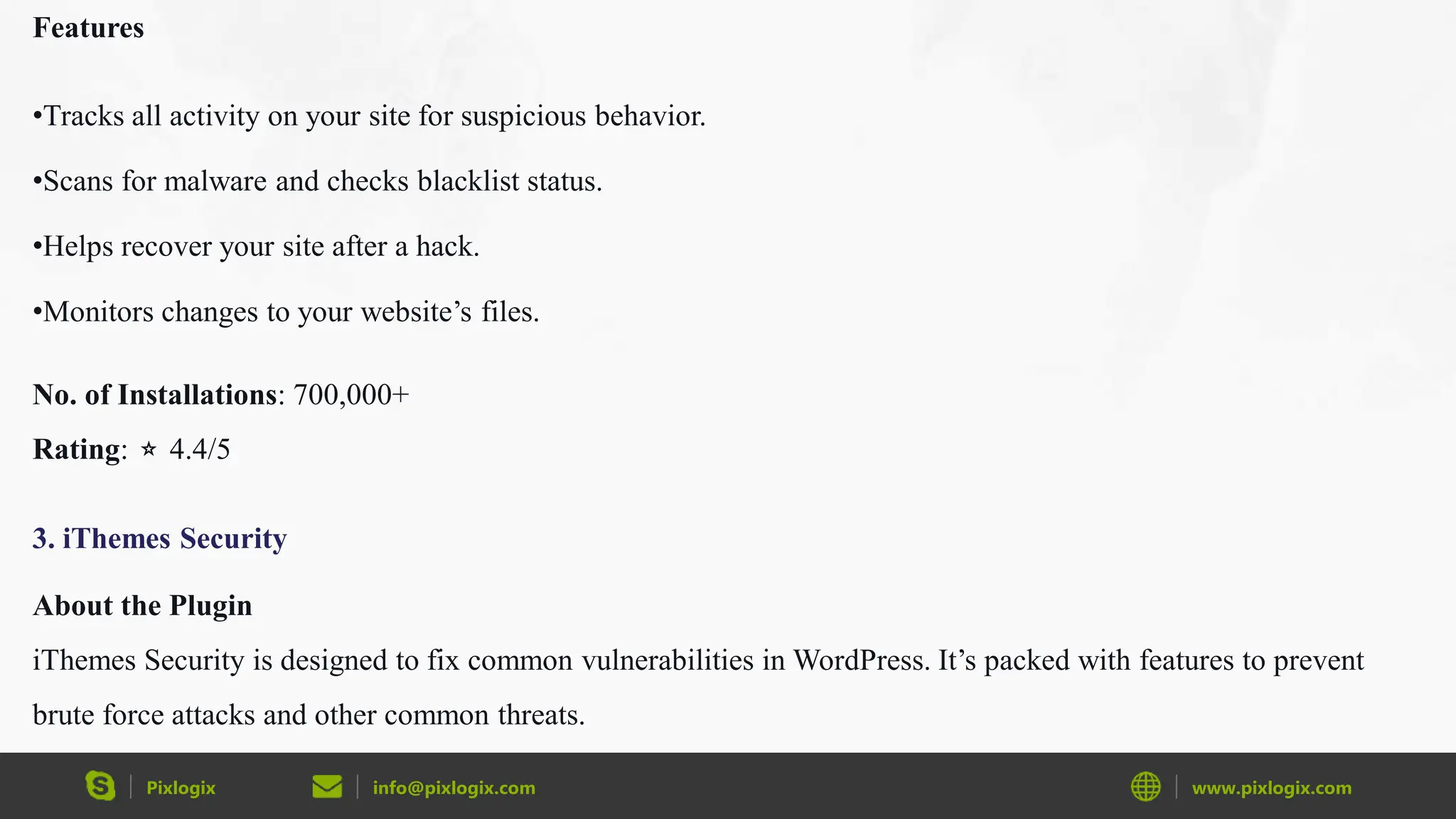 Pixlogix info@pixlogix.com www.pixlogix.com
Features
•Tracks all activity on your site for suspicious behavior.
•Scans for malware and checks blacklist status.
•Helps recover your site after a hack.
•Monitors changes to your website’s files.
No. of Installations: 700,000+
Rating: ⭐ 4.4/5
3. iThemes Security
About the Plugin
iThemes Security is designed to fix common vulnerabilities in WordPress. It’s packed with features to prevent
brute force attacks and other common threats.
 