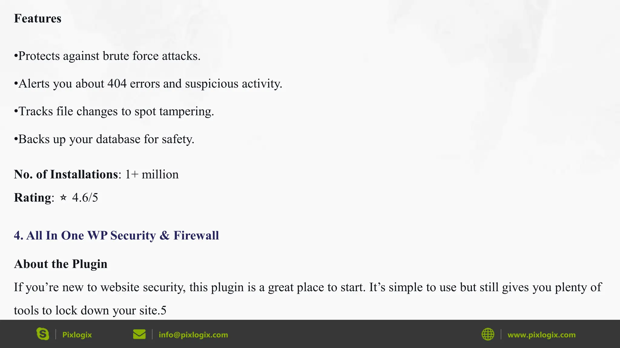 Pixlogix info@pixlogix.com www.pixlogix.com
Features
•Protects against brute force attacks.
•Alerts you about 404 errors and suspicious activity.
•Tracks file changes to spot tampering.
•Backs up your database for safety.
No. of Installations: 1+ million
Rating: ⭐ 4.6/5
4. All In One WP Security & Firewall
About the Plugin
If you’re new to website security, this plugin is a great place to start. It’s simple to use but still gives you plenty of
tools to lock down your site.5
 