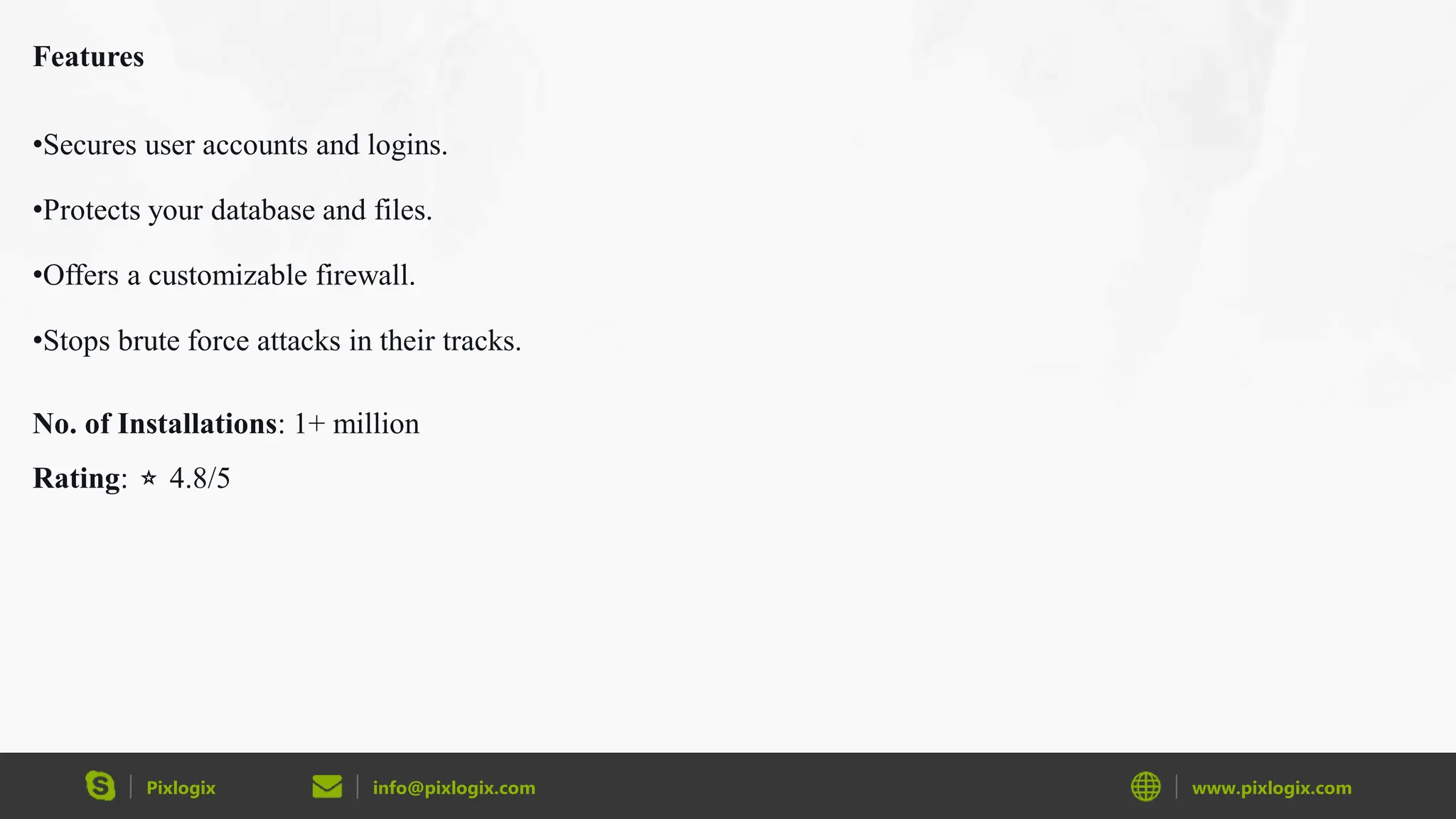 Pixlogix info@pixlogix.com www.pixlogix.com
Features
•Secures user accounts and logins.
•Protects your database and files.
•Offers a customizable firewall.
•Stops brute force attacks in their tracks.
No. of Installations: 1+ million
Rating: ⭐ 4.8/5
 