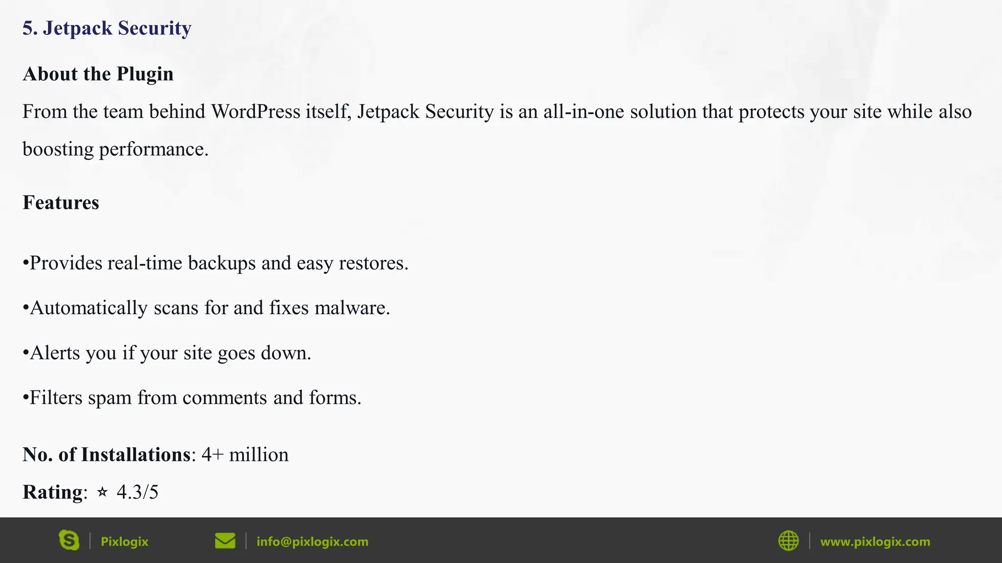 Pixlogix info@pixlogix.com www.pixlogix.com
5. Jetpack Security
About the Plugin
From the team behind WordPress itself, Jetpack Security is an all-in-one solution that protects your site while also
boosting performance.
Features
•Provides real-time backups and easy restores.
•Automatically scans for and fixes malware.
•Alerts you if your site goes down.
•Filters spam from comments and forms.
No. of Installations: 4+ million
Rating: ⭐ 4.3/5
 