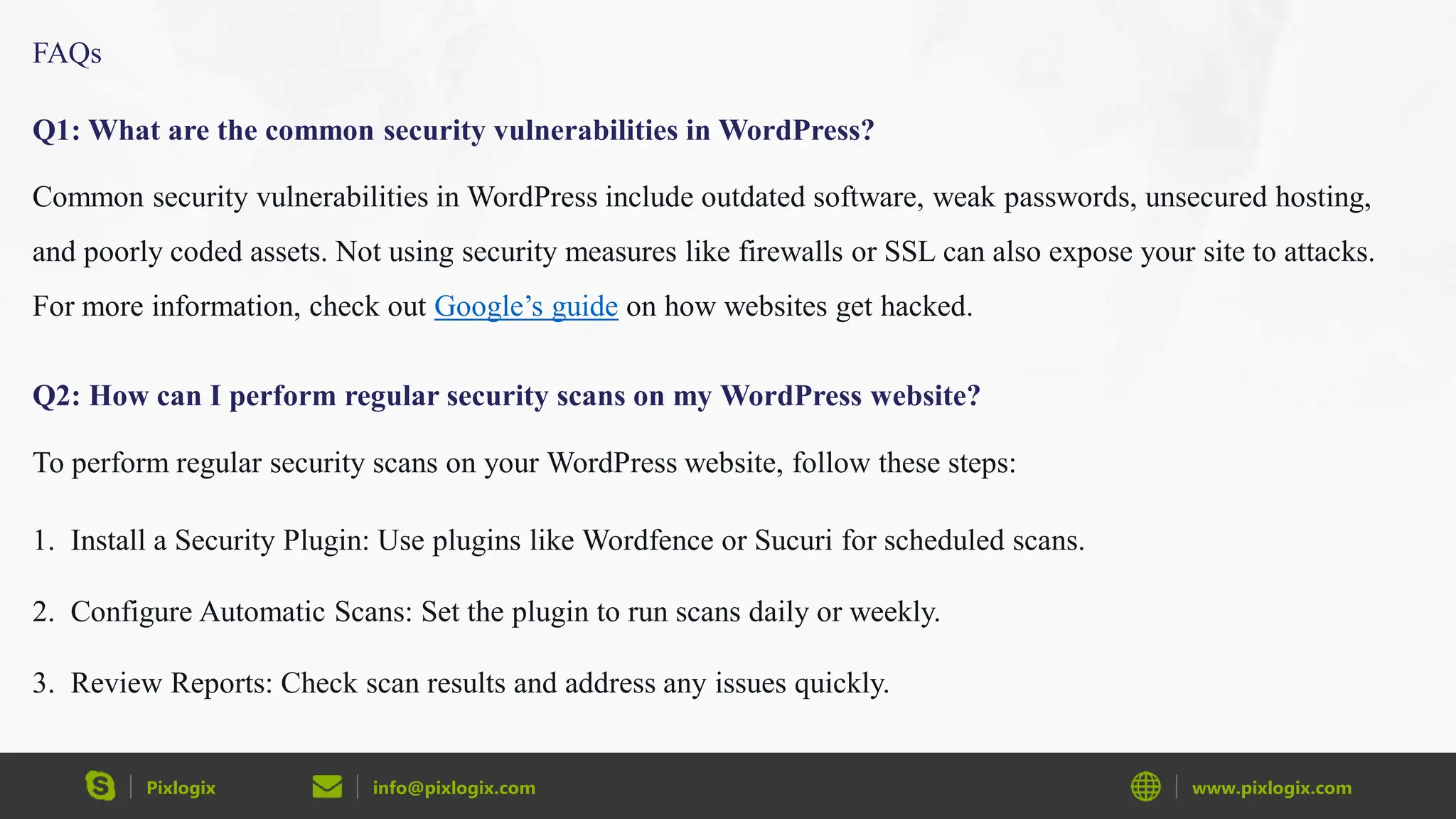 Pixlogix info@pixlogix.com www.pixlogix.com
FAQs
Q1: What are the common security vulnerabilities in WordPress?
Common security vulnerabilities in WordPress include outdated software, weak passwords, unsecured hosting,
and poorly coded assets. Not using security measures like firewalls or SSL can also expose your site to attacks.
For more information, check out Google’s guide on how websites get hacked.
Q2: How can I perform regular security scans on my WordPress website?
To perform regular security scans on your WordPress website, follow these steps:
1. Install a Security Plugin: Use plugins like Wordfence or Sucuri for scheduled scans.
2. Configure Automatic Scans: Set the plugin to run scans daily or weekly.
3. Review Reports: Check scan results and address any issues quickly.
 