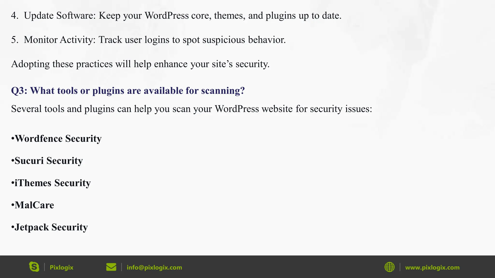 Pixlogix info@pixlogix.com www.pixlogix.com
4. Update Software: Keep your WordPress core, themes, and plugins up to date.
5. Monitor Activity: Track user logins to spot suspicious behavior.
Adopting these practices will help enhance your site’s security.
Q3: What tools or plugins are available for scanning?
Several tools and plugins can help you scan your WordPress website for security issues:
•Wordfence Security
•Sucuri Security
•iThemes Security
•MalCare
•Jetpack Security
 