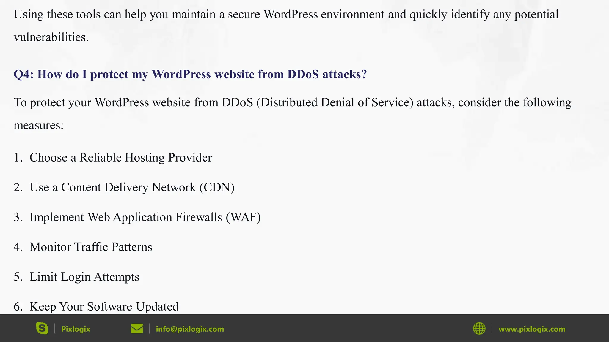 Pixlogix info@pixlogix.com www.pixlogix.com
Using these tools can help you maintain a secure WordPress environment and quickly identify any potential
vulnerabilities.
Q4: How do I protect my WordPress website from DDoS attacks?
To protect your WordPress website from DDoS (Distributed Denial of Service) attacks, consider the following
measures:
1. Choose a Reliable Hosting Provider
2. Use a Content Delivery Network (CDN)
3. Implement Web Application Firewalls (WAF)
4. Monitor Traffic Patterns
5. Limit Login Attempts
6. Keep Your Software Updated
 