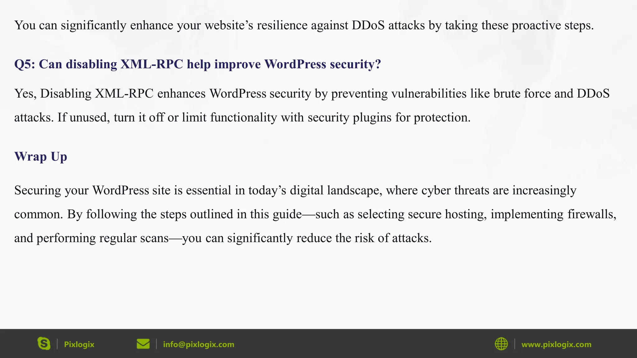 Pixlogix info@pixlogix.com www.pixlogix.com
You can significantly enhance your website’s resilience against DDoS attacks by taking these proactive steps.
Q5: Can disabling XML-RPC help improve WordPress security?
Yes, Disabling XML-RPC enhances WordPress security by preventing vulnerabilities like brute force and DDoS
attacks. If unused, turn it off or limit functionality with security plugins for protection.
Wrap Up
Securing your WordPress site is essential in today’s digital landscape, where cyber threats are increasingly
common. By following the steps outlined in this guide—such as selecting secure hosting, implementing firewalls,
and performing regular scans—you can significantly reduce the risk of attacks.
 
