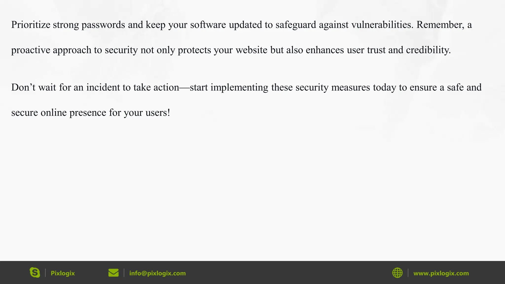 Pixlogix info@pixlogix.com www.pixlogix.com
Prioritize strong passwords and keep your software updated to safeguard against vulnerabilities. Remember, a
proactive approach to security not only protects your website but also enhances user trust and credibility.
Don’t wait for an incident to take action—start implementing these security measures today to ensure a safe and
secure online presence for your users!
 