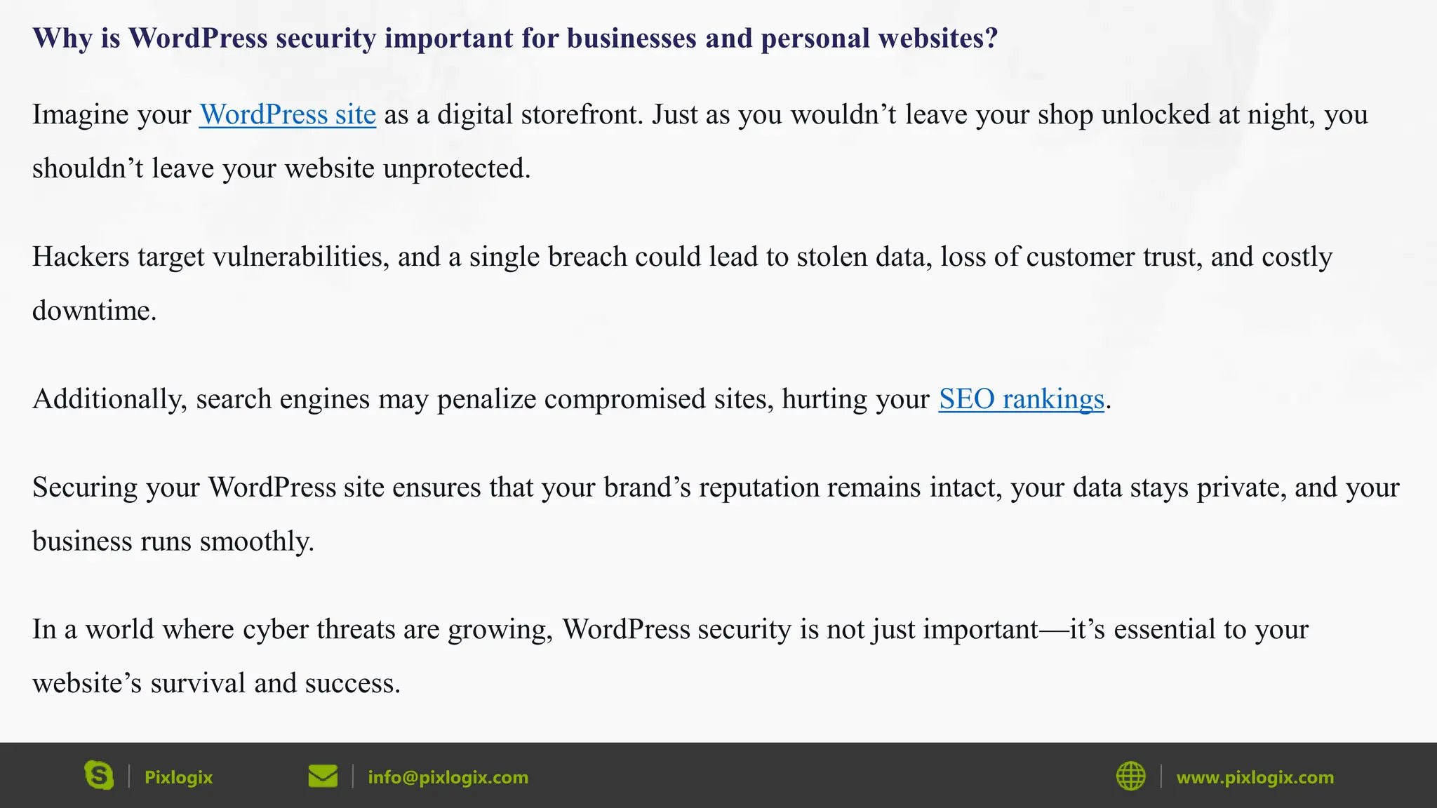 Pixlogix info@pixlogix.com www.pixlogix.com
Why is WordPress security important for businesses and personal websites?
Imagine your WordPress site as a digital storefront. Just as you wouldn’t leave your shop unlocked at night, you
shouldn’t leave your website unprotected.
Hackers target vulnerabilities, and a single breach could lead to stolen data, loss of customer trust, and costly
downtime.
Additionally, search engines may penalize compromised sites, hurting your SEO rankings.
Securing your WordPress site ensures that your brand’s reputation remains intact, your data stays private, and your
business runs smoothly.
In a world where cyber threats are growing, WordPress security is not just important—it’s essential to your
website’s survival and success.
 