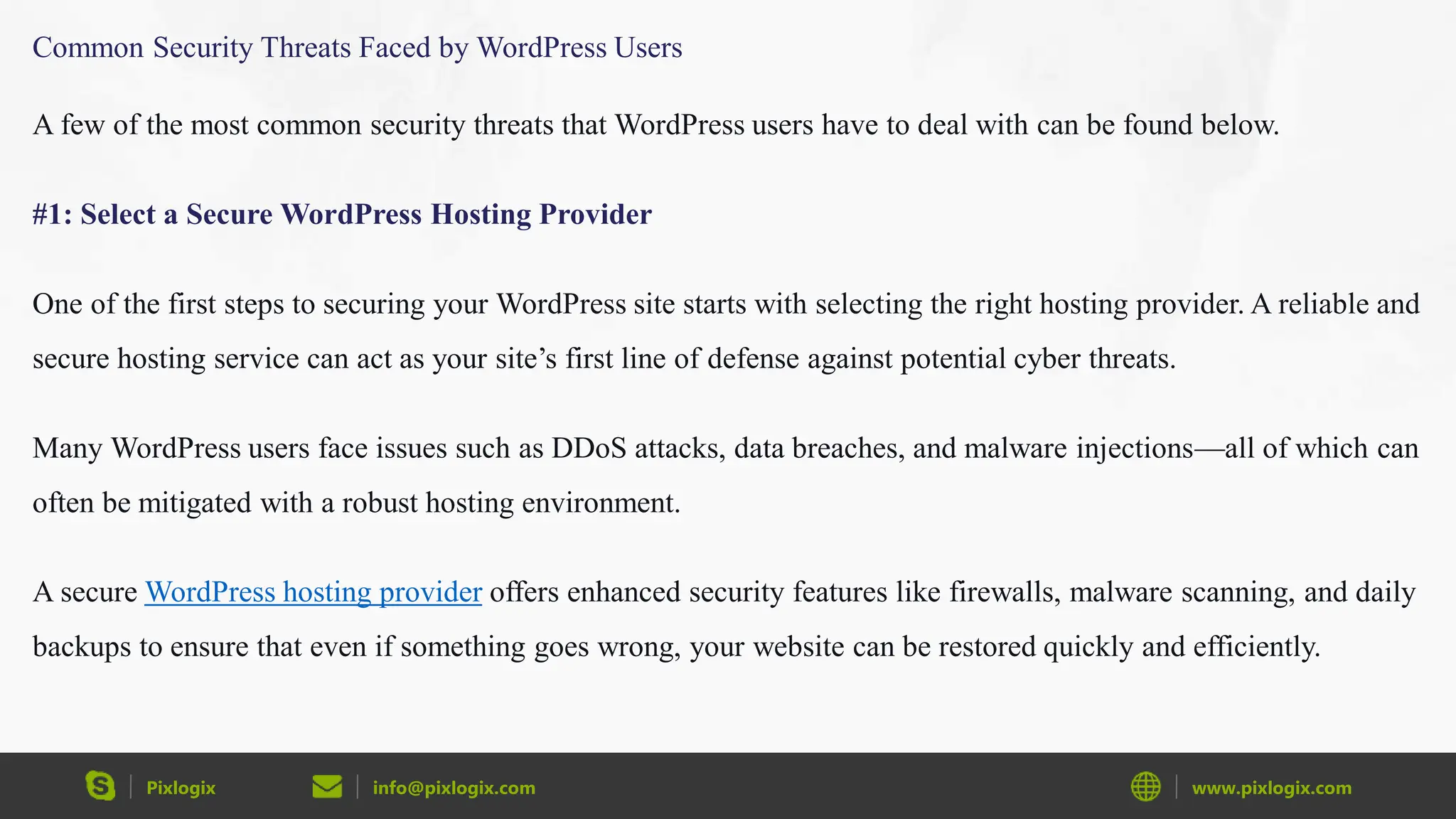 Pixlogix info@pixlogix.com www.pixlogix.com
Common Security Threats Faced by WordPress Users
A few of the most common security threats that WordPress users have to deal with can be found below.
#1: Select a Secure WordPress Hosting Provider
One of the first steps to securing your WordPress site starts with selecting the right hosting provider. A reliable and
secure hosting service can act as your site’s first line of defense against potential cyber threats.
Many WordPress users face issues such as DDoS attacks, data breaches, and malware injections—all of which can
often be mitigated with a robust hosting environment.
A secure WordPress hosting provider offers enhanced security features like firewalls, malware scanning, and daily
backups to ensure that even if something goes wrong, your website can be restored quickly and efficiently.
 