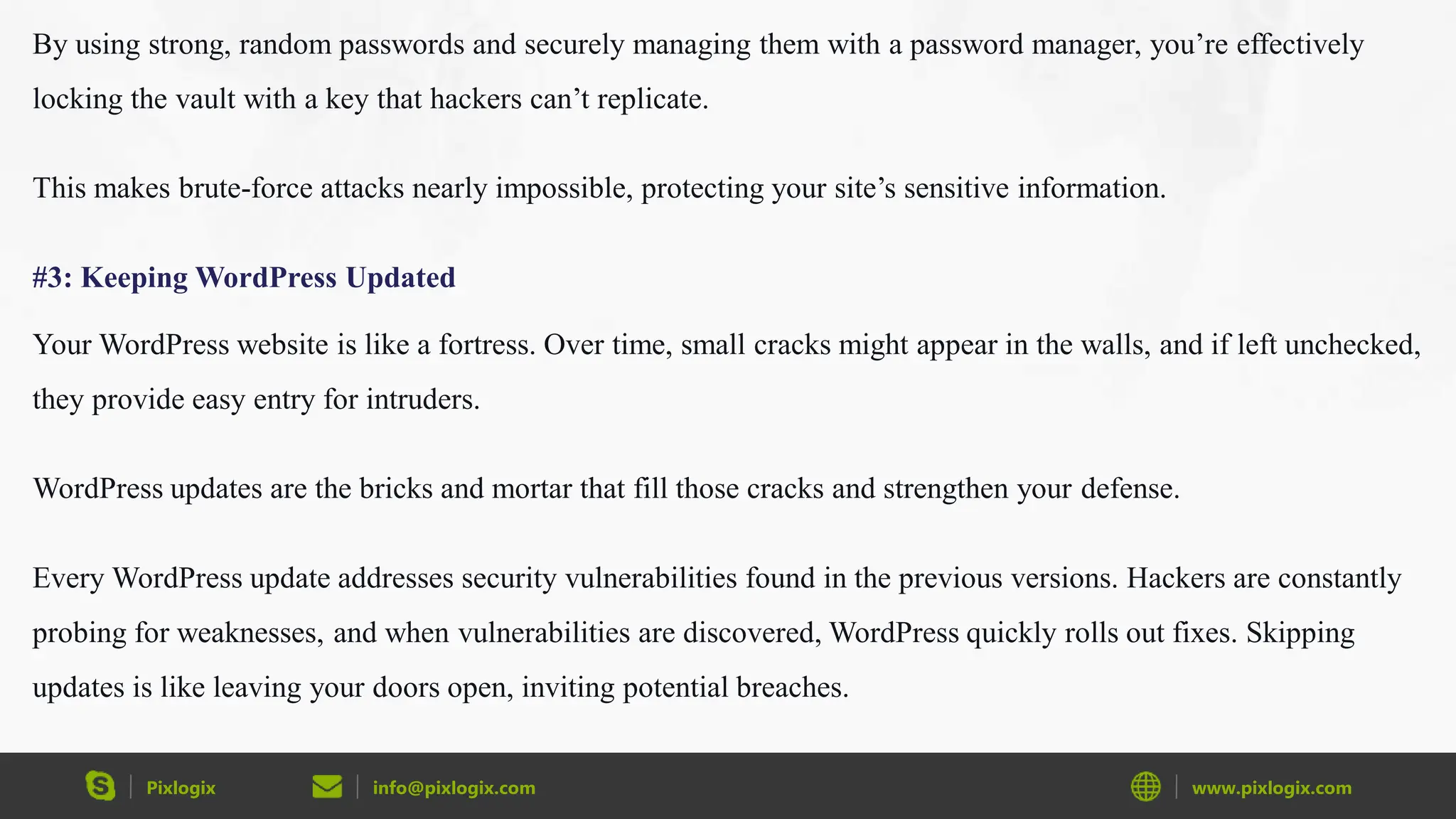 Pixlogix info@pixlogix.com www.pixlogix.com
By using strong, random passwords and securely managing them with a password manager, you’re effectively
locking the vault with a key that hackers can’t replicate.
This makes brute-force attacks nearly impossible, protecting your site’s sensitive information.
#3: Keeping WordPress Updated
Your WordPress website is like a fortress. Over time, small cracks might appear in the walls, and if left unchecked,
they provide easy entry for intruders.
WordPress updates are the bricks and mortar that fill those cracks and strengthen your defense.
Every WordPress update addresses security vulnerabilities found in the previous versions. Hackers are constantly
probing for weaknesses, and when vulnerabilities are discovered, WordPress quickly rolls out fixes. Skipping
updates is like leaving your doors open, inviting potential breaches.
 