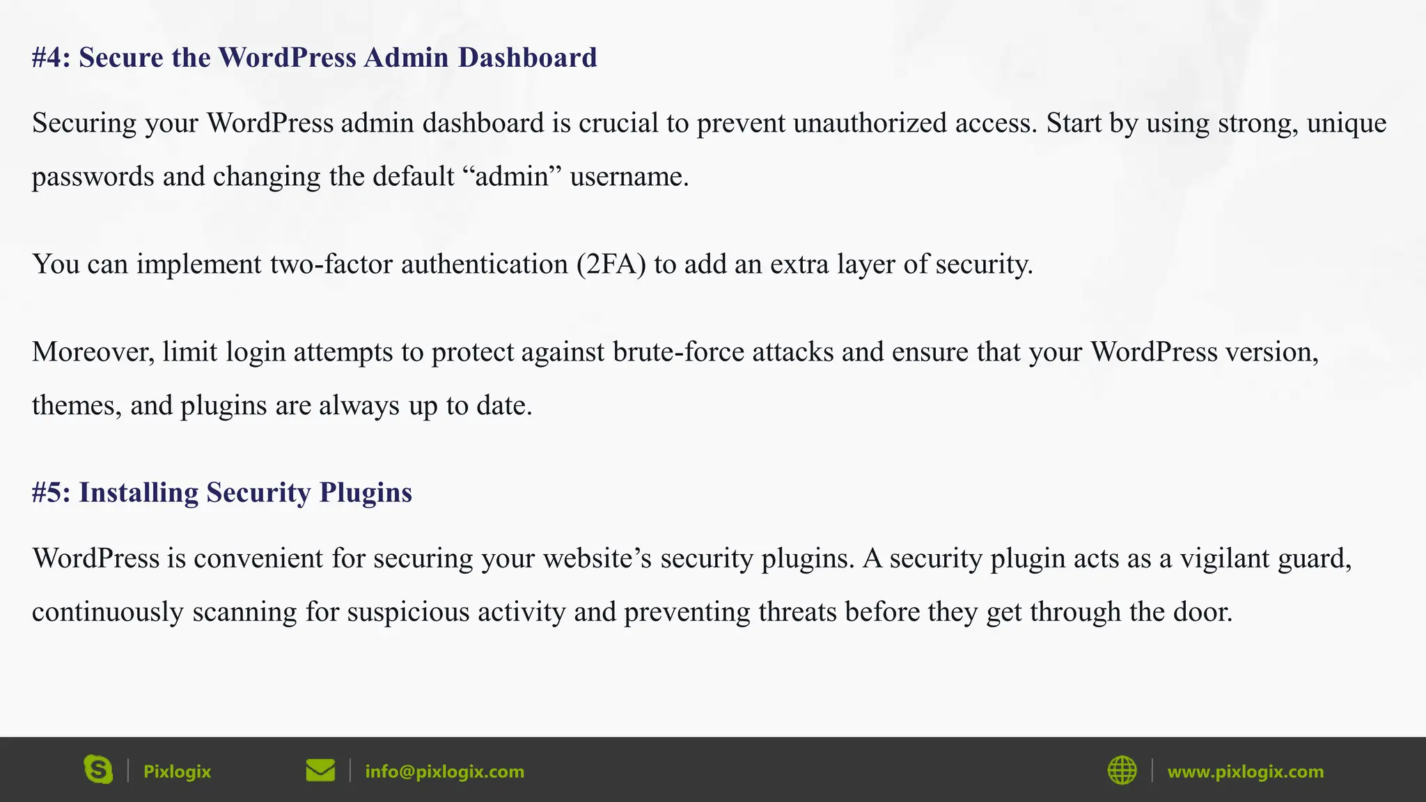Pixlogix info@pixlogix.com www.pixlogix.com
#4: Secure the WordPress Admin Dashboard
Securing your WordPress admin dashboard is crucial to prevent unauthorized access. Start by using strong, unique
passwords and changing the default “admin” username.
You can implement two-factor authentication (2FA) to add an extra layer of security.
Moreover, limit login attempts to protect against brute-force attacks and ensure that your WordPress version,
themes, and plugins are always up to date.
#5: Installing Security Plugins
WordPress is convenient for securing your website’s security plugins. A security plugin acts as a vigilant guard,
continuously scanning for suspicious activity and preventing threats before they get through the door.
 