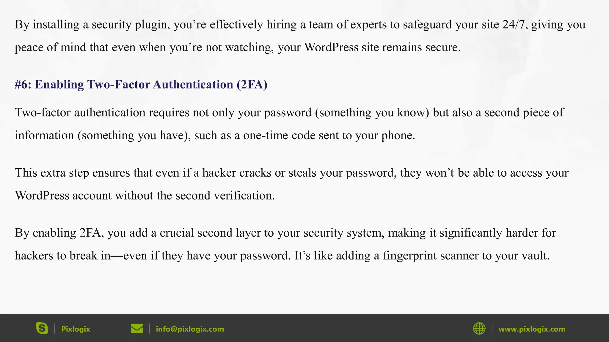 Pixlogix info@pixlogix.com www.pixlogix.com
By installing a security plugin, you’re effectively hiring a team of experts to safeguard your site 24/7, giving you
peace of mind that even when you’re not watching, your WordPress site remains secure.
#6: Enabling Two-Factor Authentication (2FA)
Two-factor authentication requires not only your password (something you know) but also a second piece of
information (something you have), such as a one-time code sent to your phone.
This extra step ensures that even if a hacker cracks or steals your password, they won’t be able to access your
WordPress account without the second verification.
By enabling 2FA, you add a crucial second layer to your security system, making it significantly harder for
hackers to break in—even if they have your password. It’s like adding a fingerprint scanner to your vault.
 