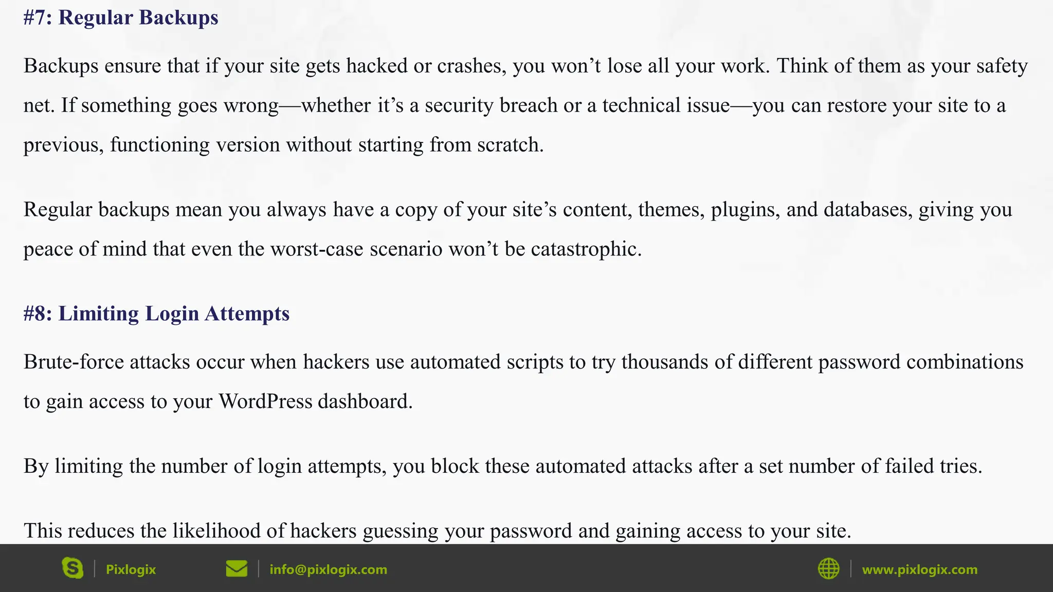 Pixlogix info@pixlogix.com www.pixlogix.com
#7: Regular Backups
Backups ensure that if your site gets hacked or crashes, you won’t lose all your work. Think of them as your safety
net. If something goes wrong—whether it’s a security breach or a technical issue—you can restore your site to a
previous, functioning version without starting from scratch.
Regular backups mean you always have a copy of your site’s content, themes, plugins, and databases, giving you
peace of mind that even the worst-case scenario won’t be catastrophic.
#8: Limiting Login Attempts
Brute-force attacks occur when hackers use automated scripts to try thousands of different password combinations
to gain access to your WordPress dashboard.
By limiting the number of login attempts, you block these automated attacks after a set number of failed tries.
This reduces the likelihood of hackers guessing your password and gaining access to your site.
 