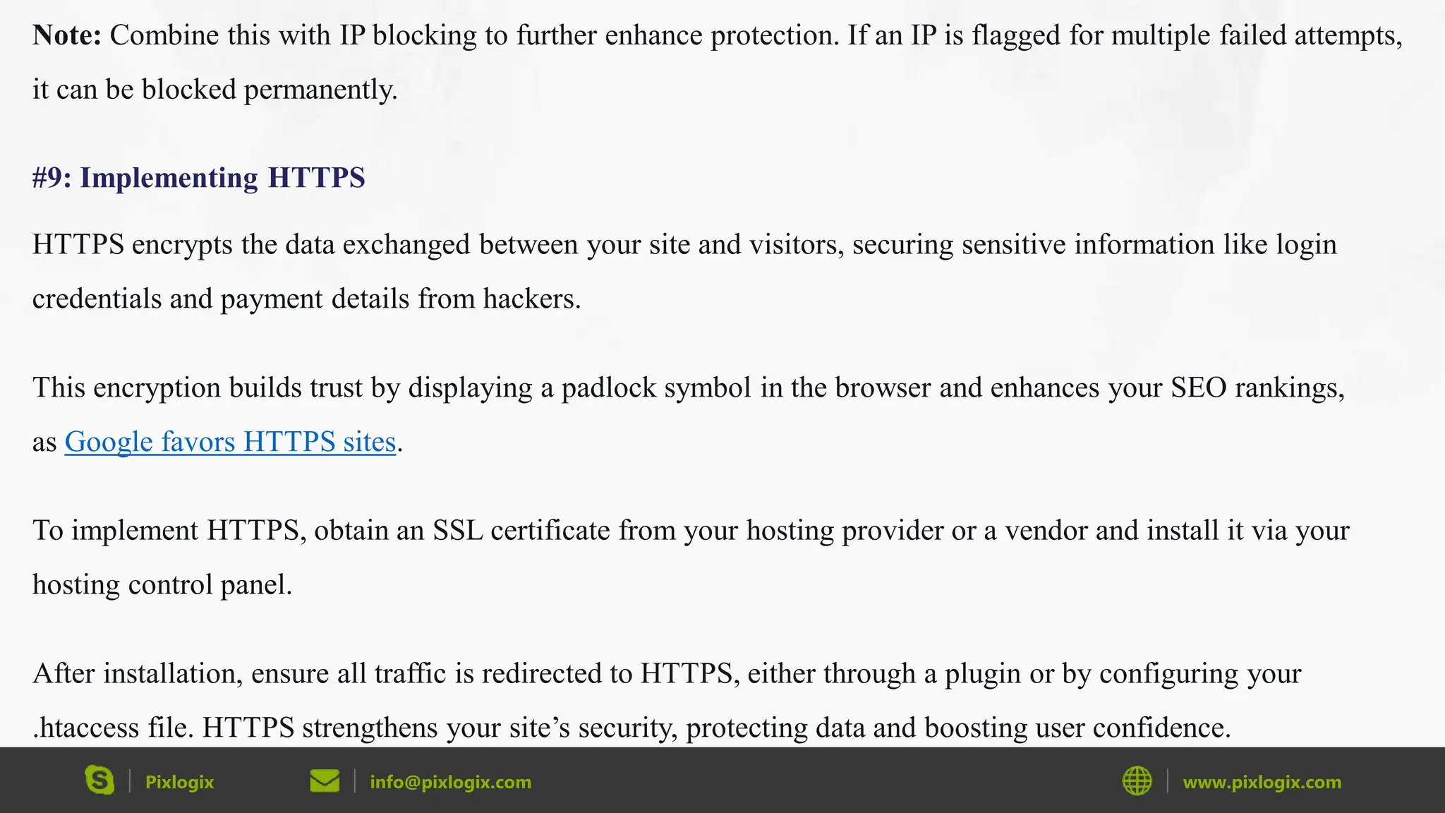 Pixlogix info@pixlogix.com www.pixlogix.com
Note: Combine this with IP blocking to further enhance protection. If an IP is flagged for multiple failed attempts,
it can be blocked permanently.
#9: Implementing HTTPS
HTTPS encrypts the data exchanged between your site and visitors, securing sensitive information like login
credentials and payment details from hackers.
This encryption builds trust by displaying a padlock symbol in the browser and enhances your SEO rankings,
as Google favors HTTPS sites.
To implement HTTPS, obtain an SSL certificate from your hosting provider or a vendor and install it via your
hosting control panel.
After installation, ensure all traffic is redirected to HTTPS, either through a plugin or by configuring your
.htaccess file. HTTPS strengthens your site’s security, protecting data and boosting user confidence.
 