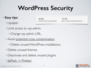 Copyright & trademark ClickHOST.com
WordPress Security
• Easy tips:
• Update!
• Limit access to wp-admin.
• Change wp-admin URL.
• Avoid potential cross contamination.
• Delete unused WordPress installations.
• Delete unused themes
• Deactivate and delete unused plugins
• JetPack -> Protect
11
 