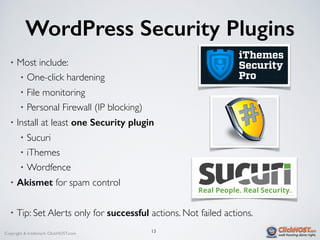 Copyright & trademark ClickHOST.com
WordPress Security Plugins
• Most include:
• One-click hardening
• File monitoring
• Personal Firewall (IP blocking)
• Install at least one Security plugin
• Sucuri
• iThemes
• Wordfence
• Akismet for spam control
• Tip: Set Alerts only for successful actions. Not failed actions.
13
 