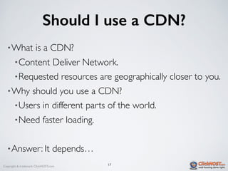 Copyright & trademark ClickHOST.com
Should I use a CDN?
•What is a CDN?
•Content Deliver Network.
•Requested resources are geographically closer to you.
•Why should you use a CDN?
•Users in different parts of the world.
•Need faster loading.
•Answer: It depends…
17
 