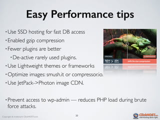 Copyright & trademark ClickHOST.com
Easy Performance tips
•Use SSD hosting for fast DB access
•Enabled gzip compression
•Fewer plugins are better
•De-active rarely used plugins.
•Use Lightweight themes or frameworks
•Optimize images: smush.it or compressor.io.
•Use JetPack->Photon image CDN.
•Prevent access to wp-admin — reduces PHP load during brute
force attacks.
20
 