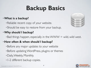 Copyright & trademark ClickHOST.com
Backup Basics
8
• What is a backup?
•Reliable recent copy of your website.
•Should be easy to restore from your backup.
• Why should I backup?
•Bad things happen, especially in the WWW = wild, wild west.
• How often & when should I backup?
•Before any major updates to your website
•Before updating WordPress, plugins or themes
•Daily,Weekly, Monthly.
•1-2 different backup copies.
 