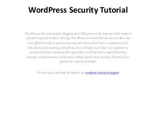 WordPress Security Tutorial
WordPress is the most popular blogging and CMS system on the Internet which makes it
a favorite target for hackers. Having a WordPress site means that you have to take some
extra efforts in order to protect your and your visitors data. Here is a summary of the
best practices for securing a WordPress, that will help you do that. It is important to
mention that these measures don't guarantee a 100% protection against hacking
attempts, mostly because a 100% secure website doesn't exist, but they will protect you
against the majority of attacks.
For more query and info plz contact our wordpress technical support
 