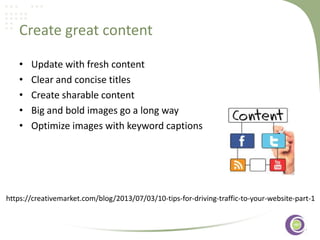 Create great content
•
•
•
•
•

Update with fresh content
Clear and concise titles
Create sharable content
Big and bold images go a long way
‹#›
Optimize images with keyword captions

https://creativemarket.com/blog/2013/07/03/10-tips-for-driving-traffic-to-your-website-part-1

 
