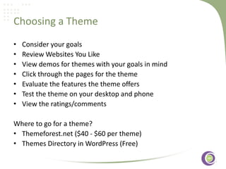 Choosing a Theme
•
•
•
•
•
•
•

Consider your goals
Review Websites You Like
View demos for themes with your goals in mind
Click through the pages for the theme
Evaluate the features the theme offers
‹#›
Test the theme on your desktop and phone
View the ratings/comments

Where to go for a theme?
• Themeforest.net ($40 - $60 per theme)
• Themes Directory in WordPress (Free)

 