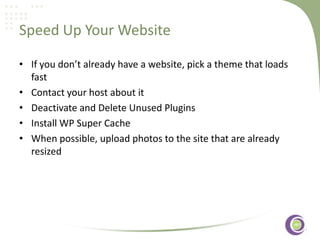 Speed Up Your Website
• If you don’t already have a website, pick a theme that loads
fast
• Contact your host about it
• Deactivate and Delete Unused Plugins
‹#›
• Install WP Super Cache
• When possible, upload photos to the site that are already
resized

 