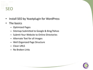 SEO
• Install SEO by Yoastplugin for WordPress
• The basics
–
–
–
–
–
–
–

Optimized Pages
Sitemap Submitted to Google & Bing/Yahoo
Submit Your Website to Online‹#›
Directories
Alternate Text for all Images
Well Organized Page Structure
Clean URLS
No Broken Links

 