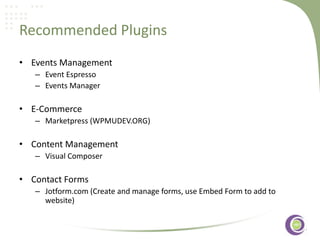 Recommended Plugins
• Events Management
– Event Espresso
– Events Manager

• E-Commerce
– Marketpress (WPMUDEV.ORG) ‹#›

• Content Management
– Visual Composer

• Contact Forms
– Jotform.com (Create and manage forms, use Embed Form to add to
website)

 