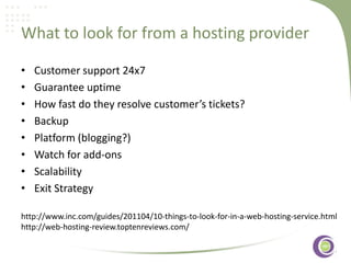What to look for from a hosting provider
•
•
•
•
•
•
•
•

Customer support 24x7
Guarantee uptime
How fast do they resolve customer’s tickets?
Backup
‹#›
Platform (blogging?)
Watch for add-ons
Scalability
Exit Strategy

http://www.inc.com/guides/201104/10-things-to-look-for-in-a-web-hosting-service.html
http://web-hosting-review.toptenreviews.com/

 