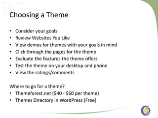 ‹#›
Choosing a Theme
• Consider your goals
• Review Websites You Like
• View demos for themes with your goals in mind
• Click through the pages for the theme
• Evaluate the features the theme offers
• Test the theme on your desktop and phone
• View the ratings/comments
Where to go for a theme?
• Themeforest.net ($40 - $60 per theme)
• Themes Directory in WordPress (Free)
 