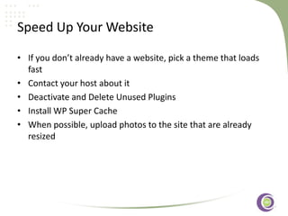 ‹#›
Speed Up Your Website
• If you don’t already have a website, pick a theme that loads
fast
• Contact your host about it
• Deactivate and Delete Unused Plugins
• Install WP Super Cache
• When possible, upload photos to the site that are already
resized
 
