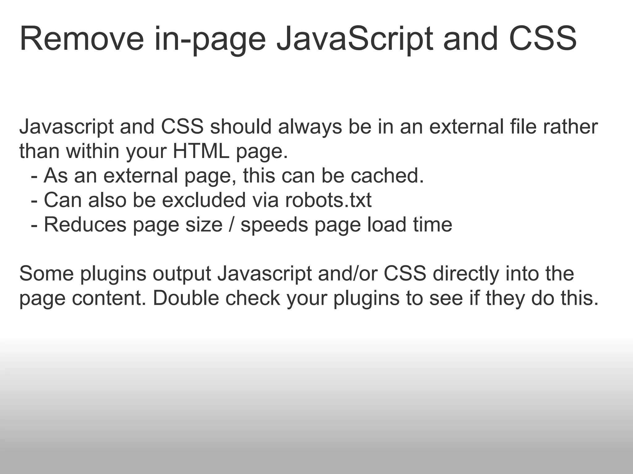 Remove in-page JavaScript and CSS

Javascript and CSS should always be in an external file rather
than within your HTML page.
 - As an external page, this can be cached.
 - Can also be excluded via robots.txt
 - Reduces page size / speeds page load time

Some plugins output Javascript and/or CSS directly into the
page content. Double check your plugins to see if they do this.
 