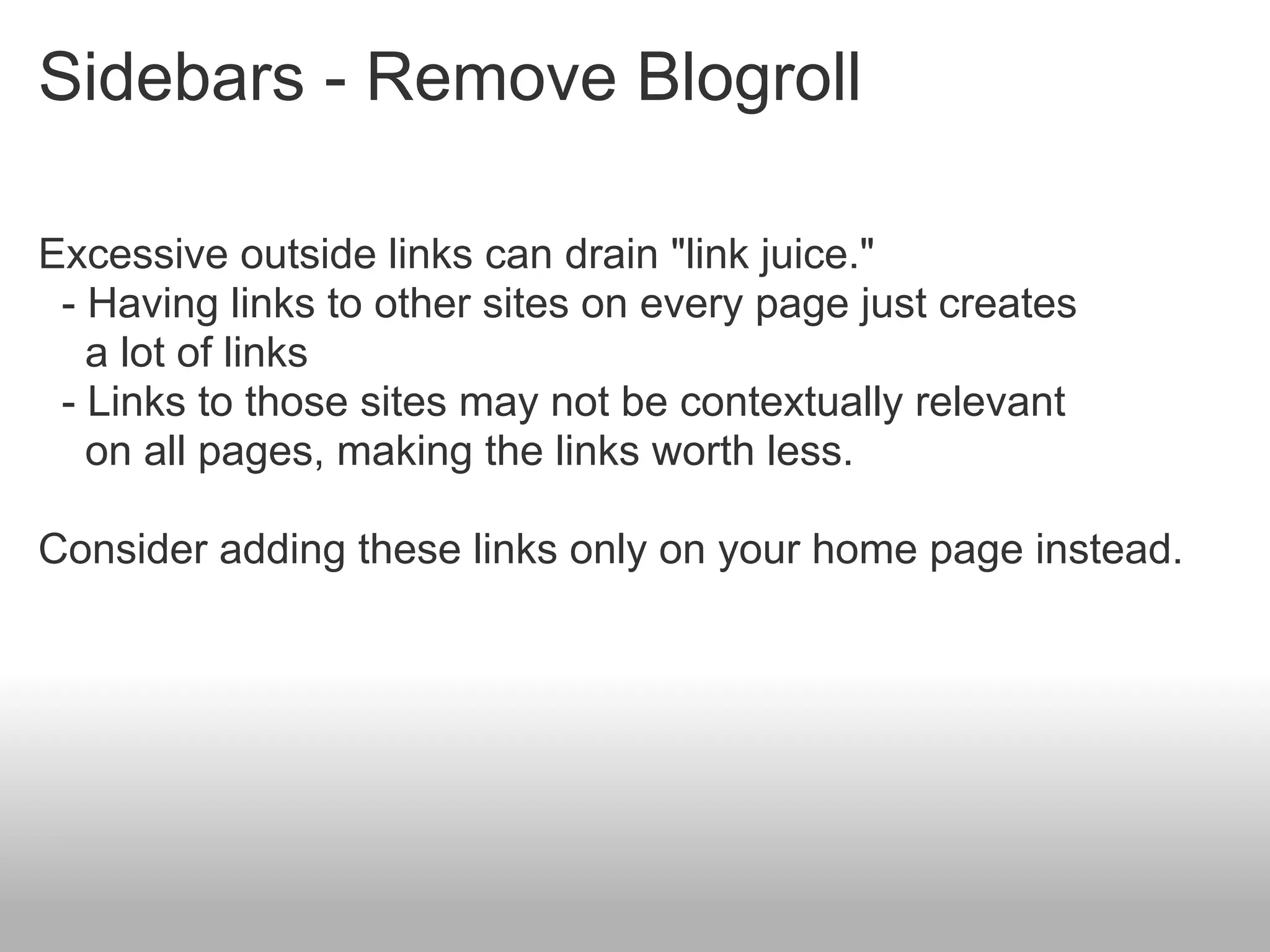 Sidebars - Remove Blogroll

Excessive outside links can drain "link juice."
 - Having links to other sites on every page just creates
   a lot of links
 - Links to those sites may not be contextually relevant
   on all pages, making the links worth less.

Consider adding these links only on your home page instead.
 