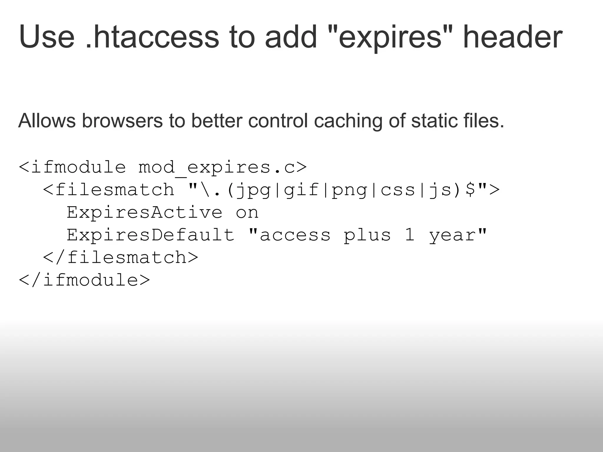 Use .htaccess to add "expires" header

Allows browsers to better control caching of static files.

<ifmodule mod_expires.c>
  <filesmatch ".(jpg|gif|png|css|js)$">
    ExpiresActive on
    ExpiresDefault "access plus 1 year"
  </filesmatch>
</ifmodule>
 