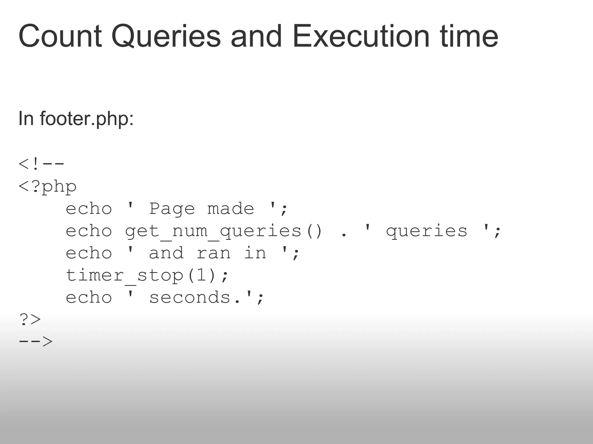 Count Queries and Execution time

In footer.php:

<!--
<?php
     echo ' Page made ';
     echo get_num_queries() . ' queries ';
     echo ' and ran in ';
     timer_stop(1);
     echo ' seconds.';
?>
-->
 