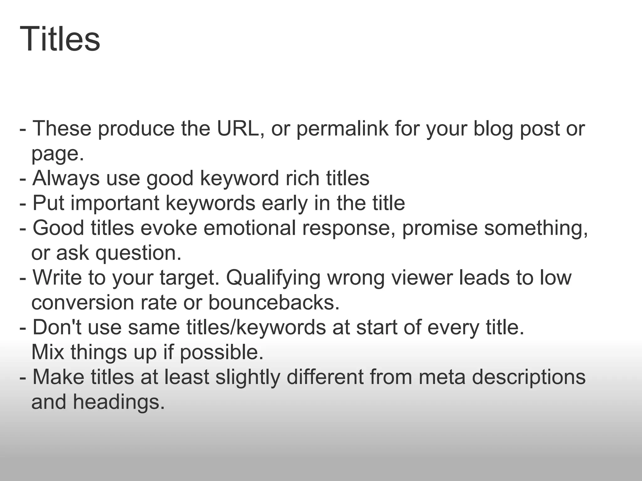 Titles

- These produce the URL, or permalink for your blog post or
  page.
- Always use good keyword rich titles
- Put important keywords early in the title
- Good titles evoke emotional response, promise something,
  or ask question.
- Write to your target. Qualifying wrong viewer leads to low
  conversion rate or bouncebacks.
- Don't use same titles/keywords at start of every title.
  Mix things up if possible.
- Make titles at least slightly different from meta descriptions
  and headings.
 