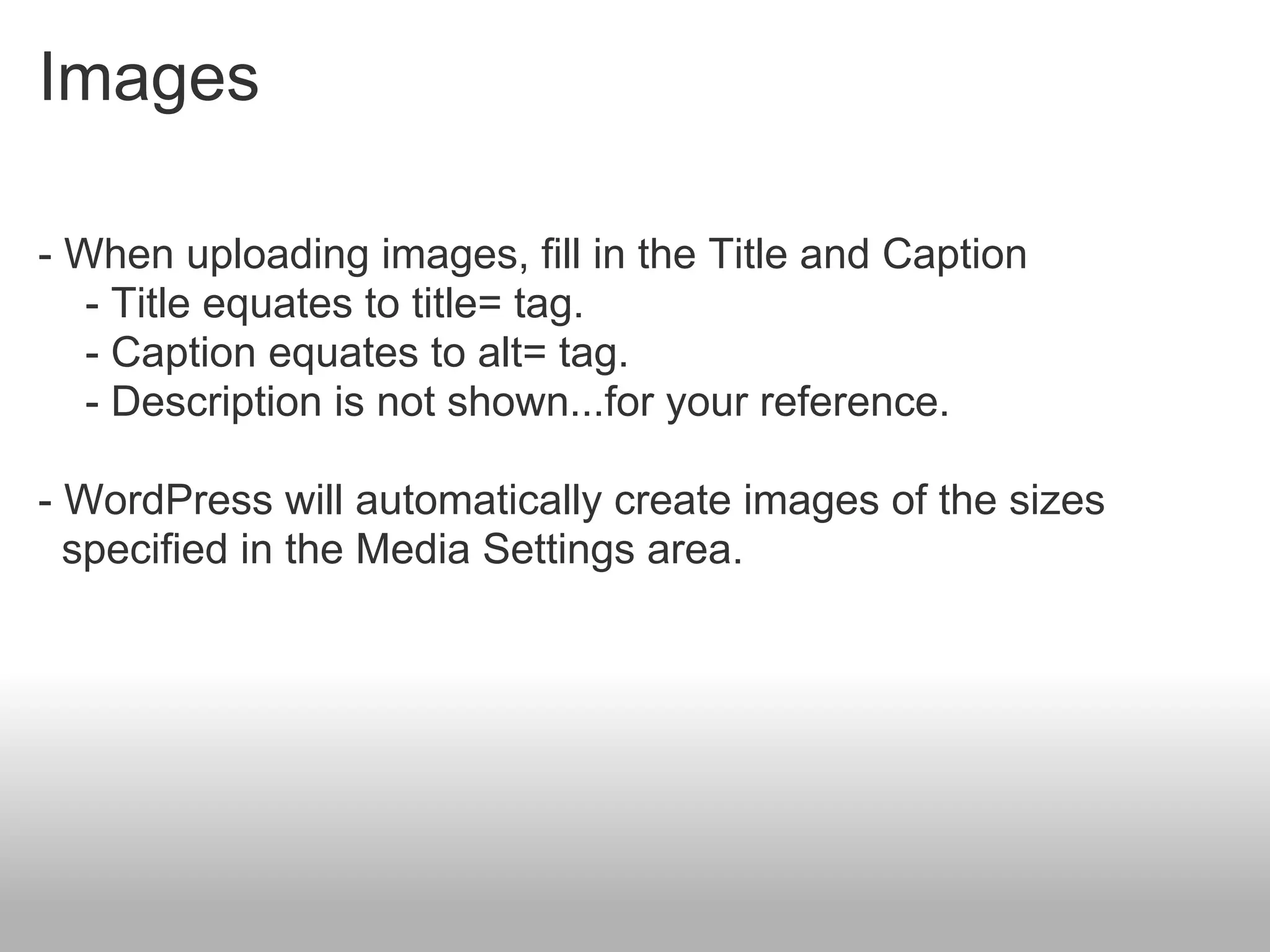 Images

- When uploading images, fill in the Title and Caption
   - Title equates to title= tag.
   - Caption equates to alt= tag.
   - Description is not shown...for your reference.

- WordPress will automatically create images of the sizes
  specified in the Media Settings area.
 