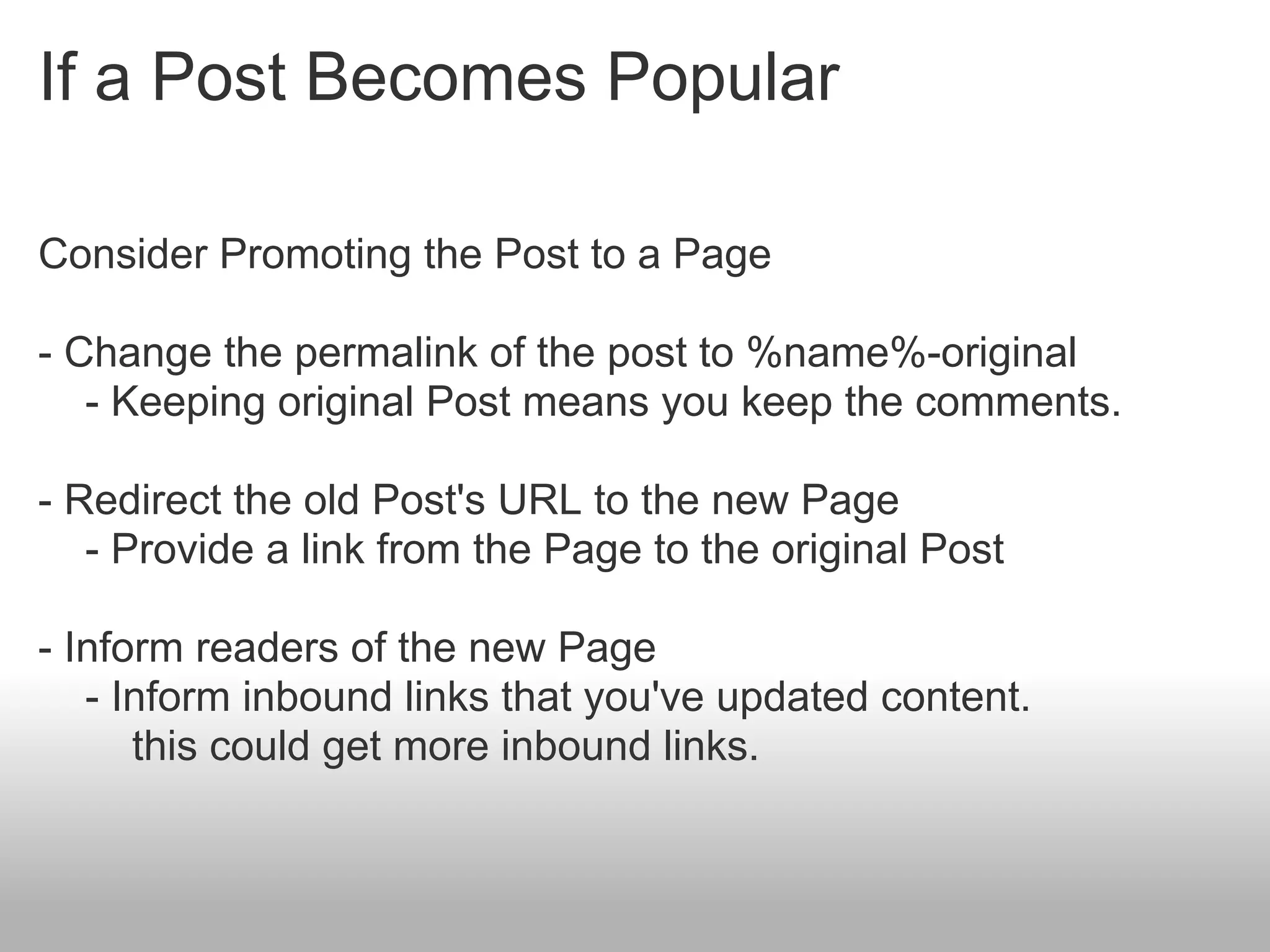 If a Post Becomes Popular

Consider Promoting the Post to a Page

- Change the permalink of the post to %name%-original
   - Keeping original Post means you keep the comments.

- Redirect the old Post's URL to the new Page
   - Provide a link from the Page to the original Post

- Inform readers of the new Page
   - Inform inbound links that you've updated content.
      this could get more inbound links.
 