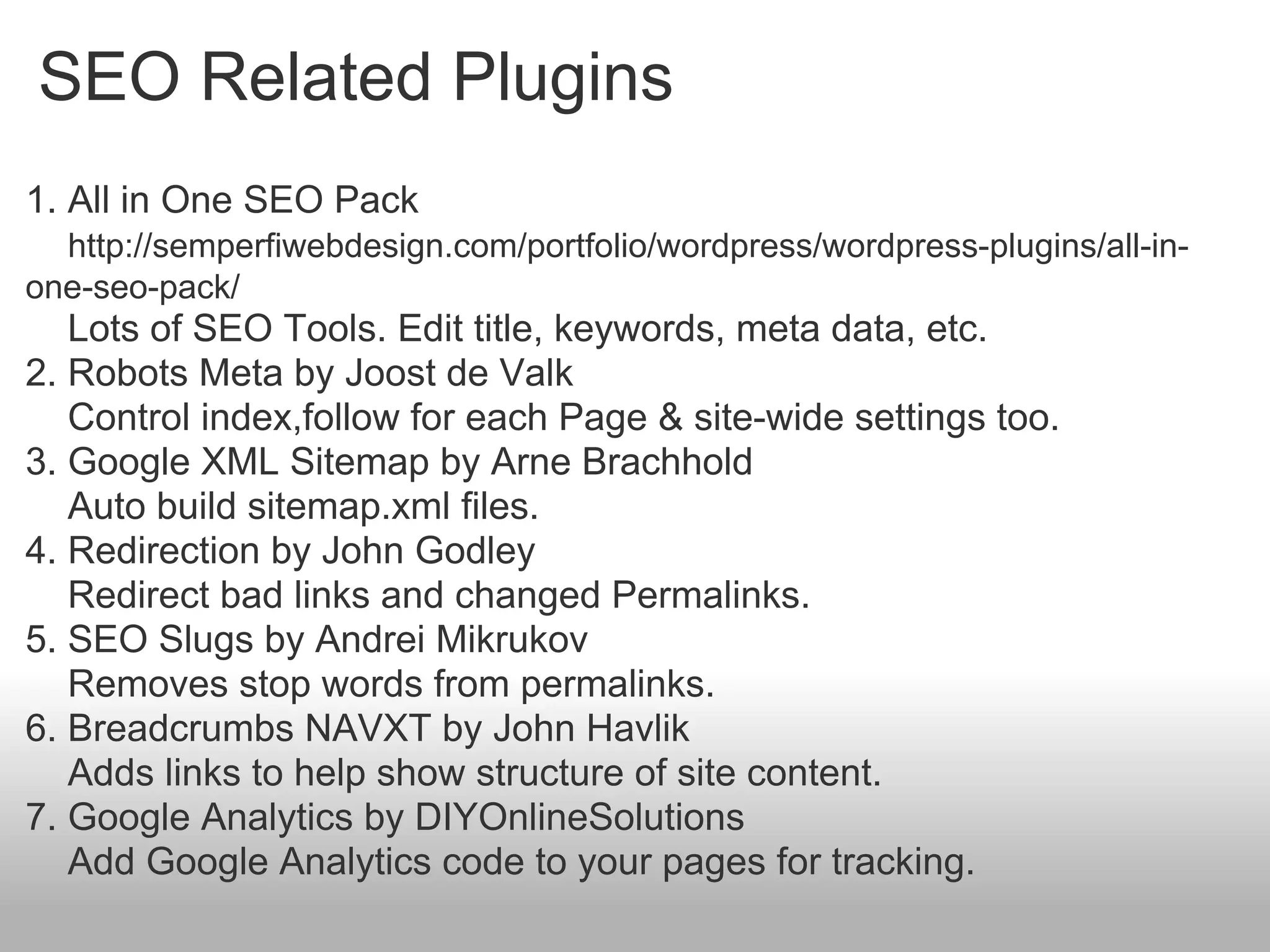 SEO Related Plugins
1. All in One SEO Pack
  http://semperfiwebdesign.com/portfolio/wordpress/wordpress-plugins/all-in-
one-seo-pack/
   Lots of SEO Tools. Edit title, keywords, meta data, etc.
2. Robots Meta by Joost de Valk
   Control index,follow for each Page & site-wide settings too.
3. Google XML Sitemap by Arne Brachhold
   Auto build sitemap.xml files.
4. Redirection by John Godley
   Redirect bad links and changed Permalinks.
5. SEO Slugs by Andrei Mikrukov
   Removes stop words from permalinks.
6. Breadcrumbs NAVXT by John Havlik
   Adds links to help show structure of site content.
7. Google Analytics by DIYOnlineSolutions
   Add Google Analytics code to your pages for tracking.
 