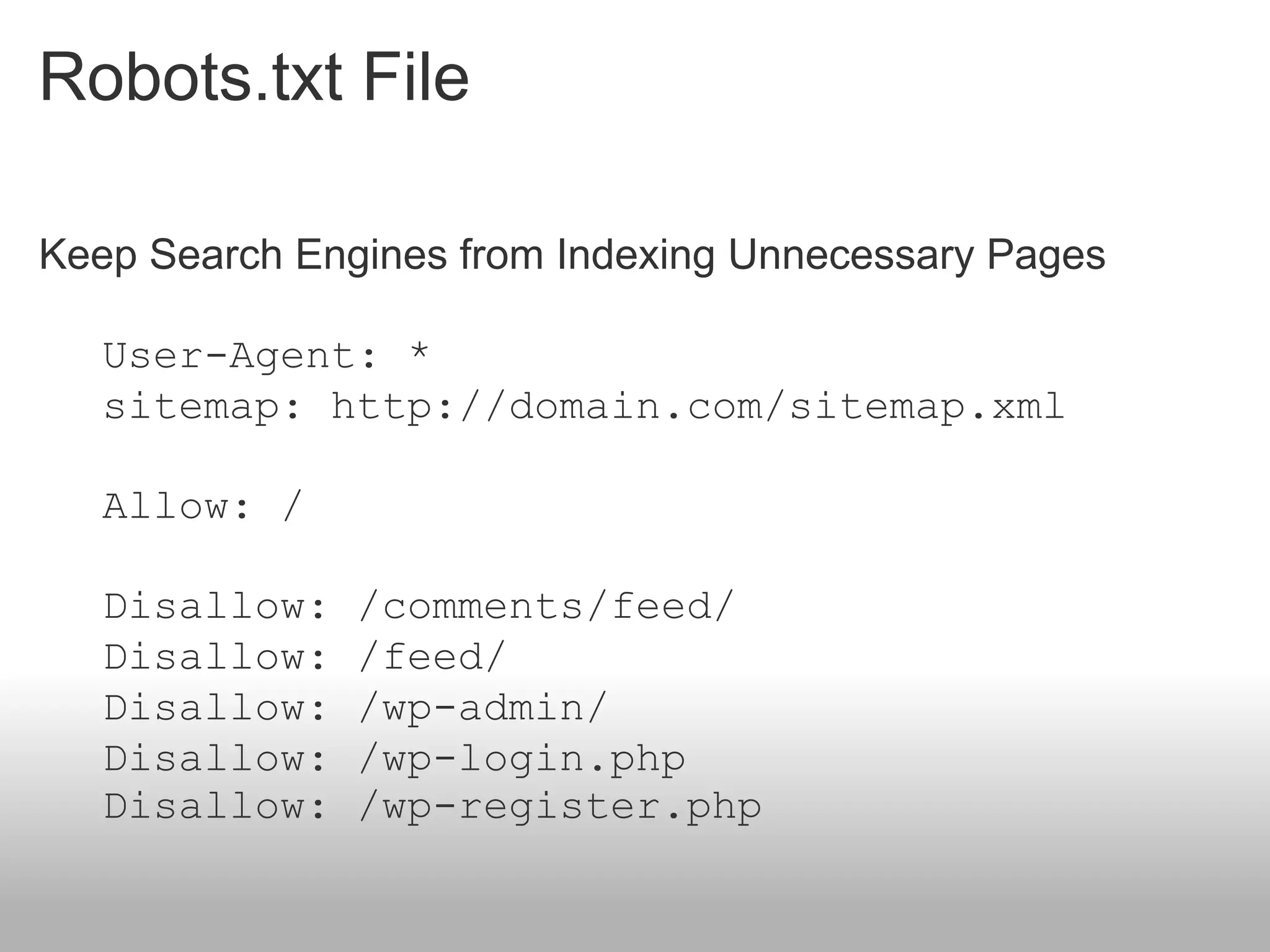 Robots.txt File

Keep Search Engines from Indexing Unnecessary Pages

   User-Agent: *
   sitemap: http://domain.com/sitemap.xml

   Allow: /

   Disallow:   /comments/feed/
   Disallow:   /feed/
   Disallow:   /wp-admin/
   Disallow:   /wp-login.php
   Disallow:   /wp-register.php
 