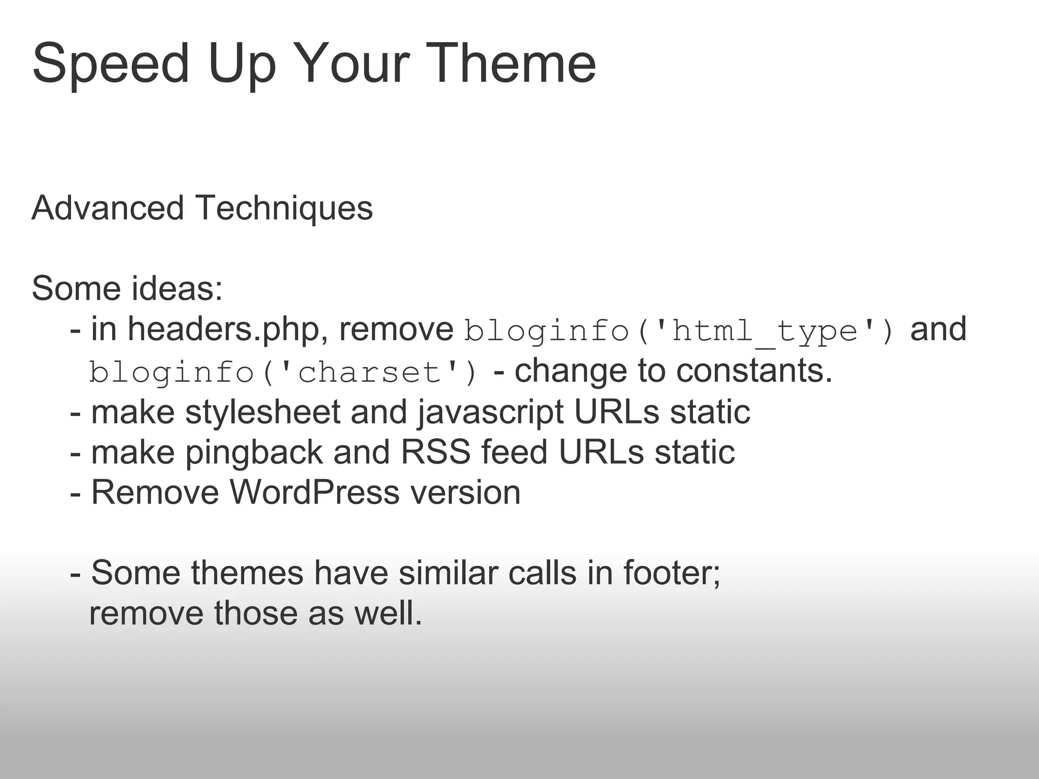 Speed Up Your Theme

Advanced Techniques

Some ideas:
  - in headers.php, remove bloginfo('html_type') and
    bloginfo('charset') - change to constants.
  - make stylesheet and javascript URLs static
  - make pingback and RSS feed URLs static
  - Remove WordPress version

  - Some themes have similar calls in footer;
    remove those as well.
 
