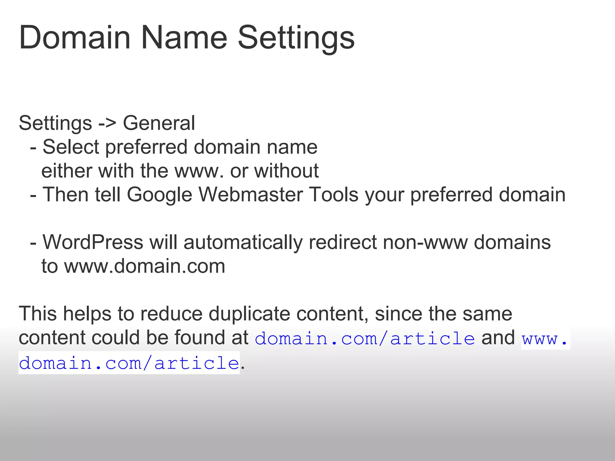 Domain Name Settings

Settings -> General
 - Select preferred domain name
   either with the www. or without
 - Then tell Google Webmaster Tools your preferred domain

 - WordPress will automatically redirect non-www domains
   to www.domain.com

This helps to reduce duplicate content, since the same
content could be found at domain.com/article and www.
domain.com/article.
 