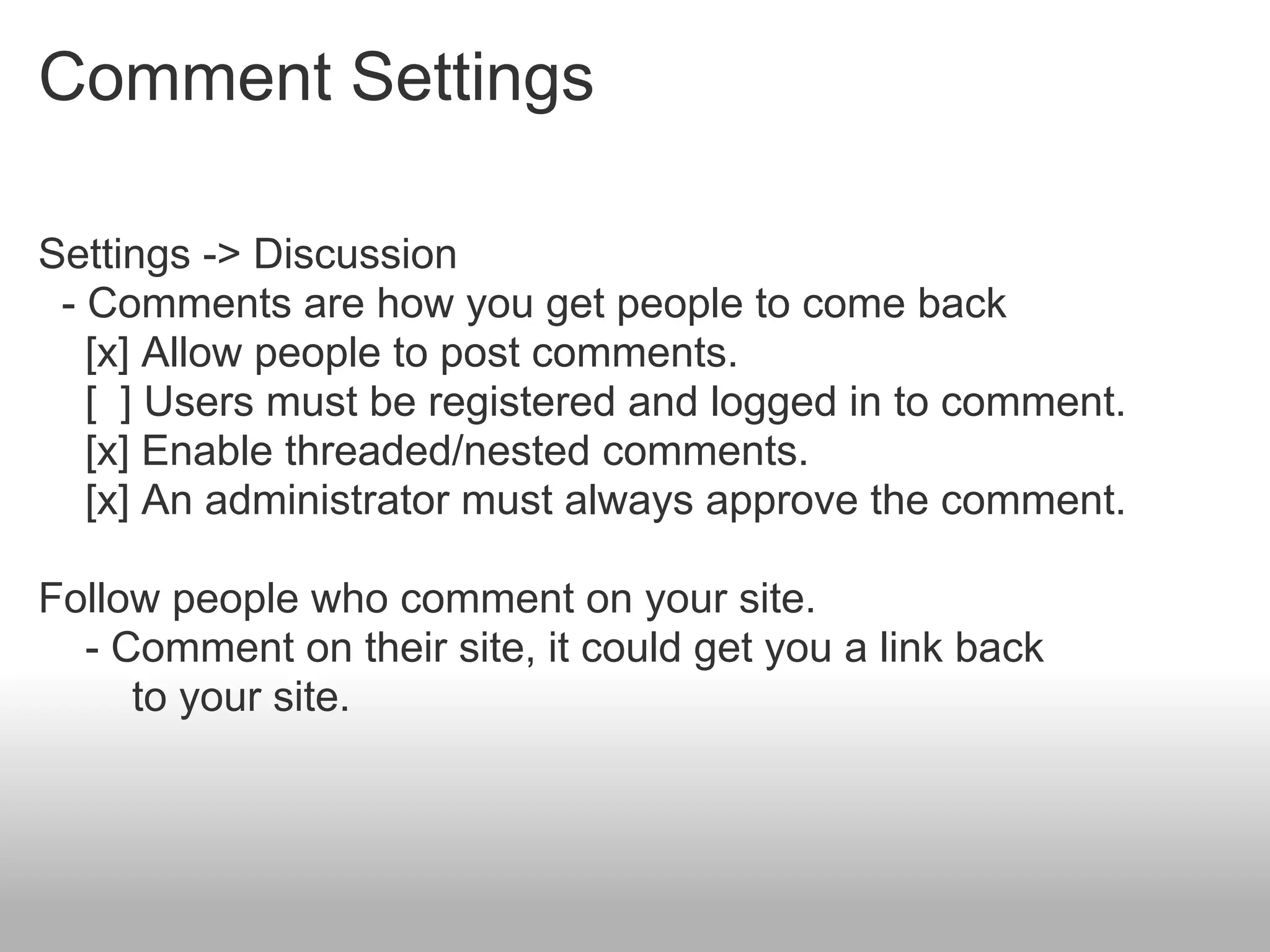 Comment Settings

Settings -> Discussion
 - Comments are how you get people to come back
   [x] Allow people to post comments.
   [ ] Users must be registered and logged in to comment.
   [x] Enable threaded/nested comments.
   [x] An administrator must always approve the comment.

Follow people who comment on your site.
  - Comment on their site, it could get you a link back
     to your site.
 
