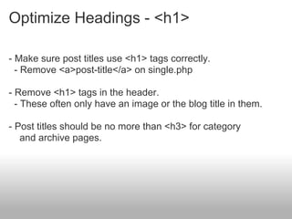 Optimize Headings - <h1>

- Make sure post titles use <h1> tags correctly.
  - Remove <a>post-title</a> on single.php

- Remove <h1> tags in the header.
  - These often only have an image or the blog title in them.

- Post titles should be no more than <h3> for category
   and archive pages.
 