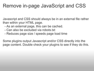 Remove in-page JavaScript and CSS

Javascript and CSS should always be in an external file rather
than within your HTML page.
 - As an external page, this can be cached.
 - Can also be excluded via robots.txt
 - Reduces page size / speeds page load time

Some plugins output Javascript and/or CSS directly into the
page content. Double check your plugins to see if they do this.
 