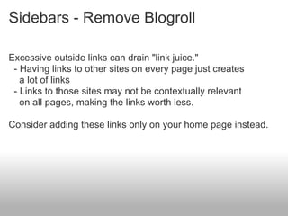 Sidebars - Remove Blogroll

Excessive outside links can drain "link juice."
 - Having links to other sites on every page just creates
   a lot of links
 - Links to those sites may not be contextually relevant
   on all pages, making the links worth less.

Consider adding these links only on your home page instead.
 