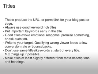 Titles

- These produce the URL, or permalink for your blog post or
  page.
- Always use good keyword rich titles
- Put important keywords early in the title
- Good titles evoke emotional response, promise something,
  or ask question.
- Write to your target. Qualifying wrong viewer leads to low
  conversion rate or bouncebacks.
- Don't use same titles/keywords at start of every title.
  Mix things up if possible.
- Make titles at least slightly different from meta descriptions
  and headings.
 