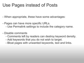 Use Pages instead of Posts

- When appropriate, these have some advantages:

- Pages can have more specific URLs.
   - Use Permalink settings to include the category name.

- Disable comments
   - Comments left by readers can destroy keyword density.
   - Add keywords that you do not wish to target.
   - Bloat pages with unwanted keywords, text and links.
 